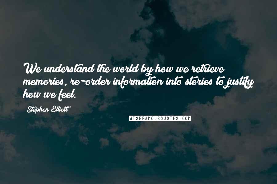 Stephen Elliott quotes: We understand the world by how we retrieve memories, re-order information into stories to justify how we feel.