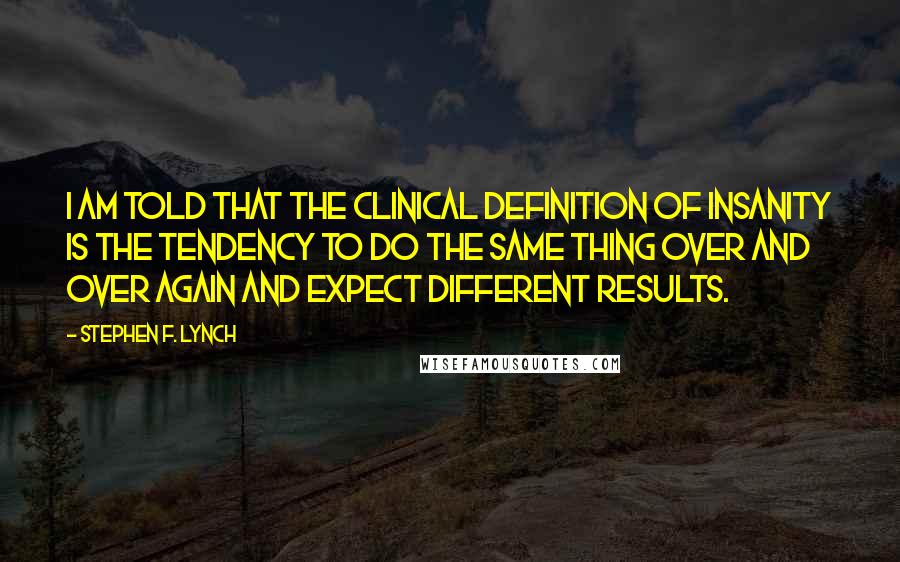 Stephen F. Lynch quotes: I am told that the clinical definition of insanity is the tendency to do the same thing over and over again and expect different results.