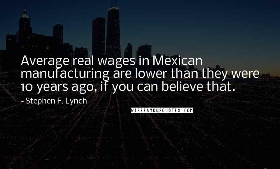 Stephen F. Lynch quotes: Average real wages in Mexican manufacturing are lower than they were 10 years ago, if you can believe that.