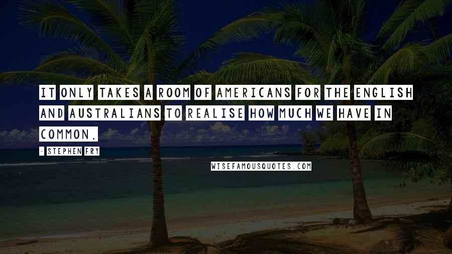 Stephen Fry quotes: It only takes a room of Americans for the English and Australians to realise how much we have in common.