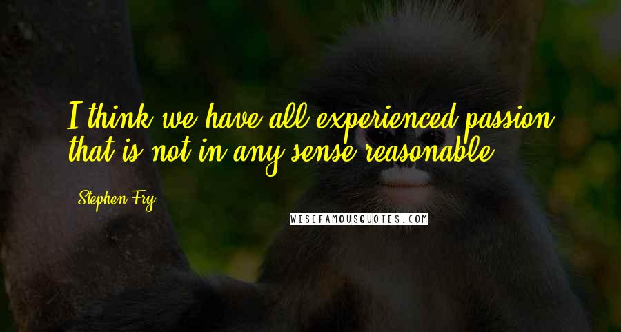 Stephen Fry quotes: I think we have all experienced passion that is not in any sense reasonable.