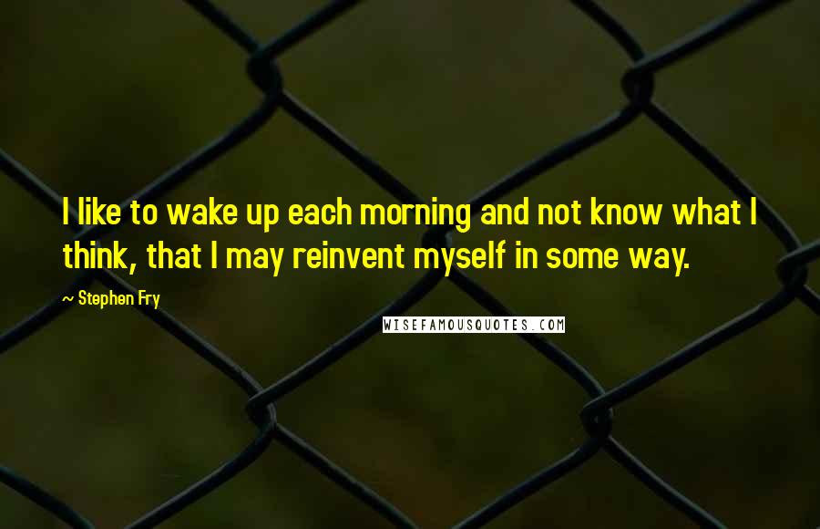 Stephen Fry quotes: I like to wake up each morning and not know what I think, that I may reinvent myself in some way.