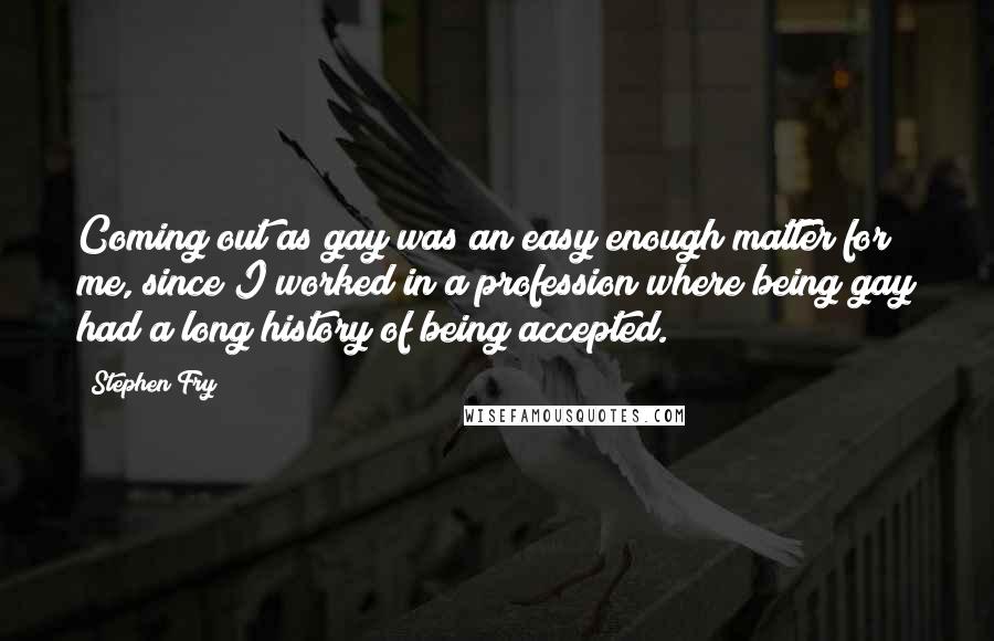 Stephen Fry quotes: Coming out as gay was an easy enough matter for me, since I worked in a profession where being gay had a long history of being accepted.