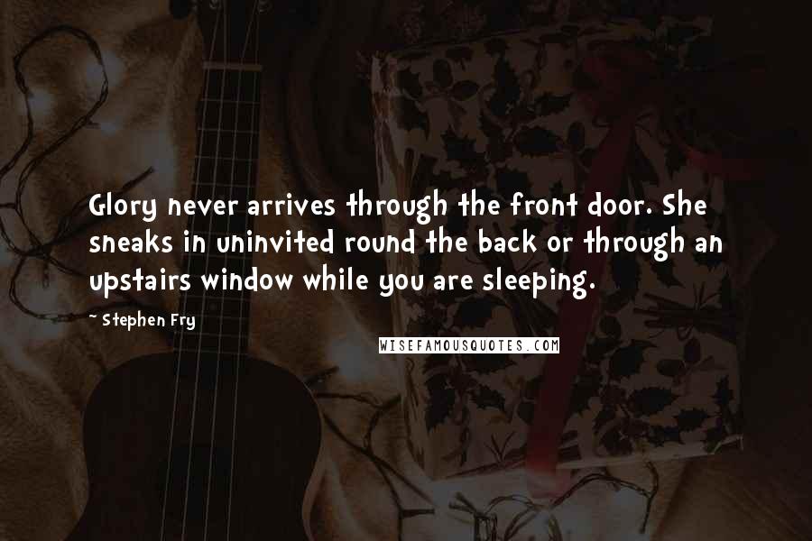 Stephen Fry quotes: Glory never arrives through the front door. She sneaks in uninvited round the back or through an upstairs window while you are sleeping.