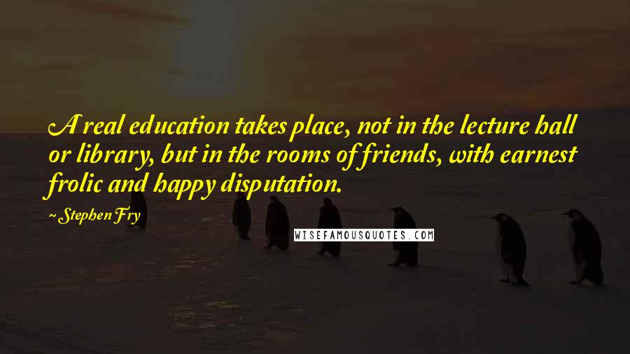 Stephen Fry quotes: A real education takes place, not in the lecture hall or library, but in the rooms of friends, with earnest frolic and happy disputation.