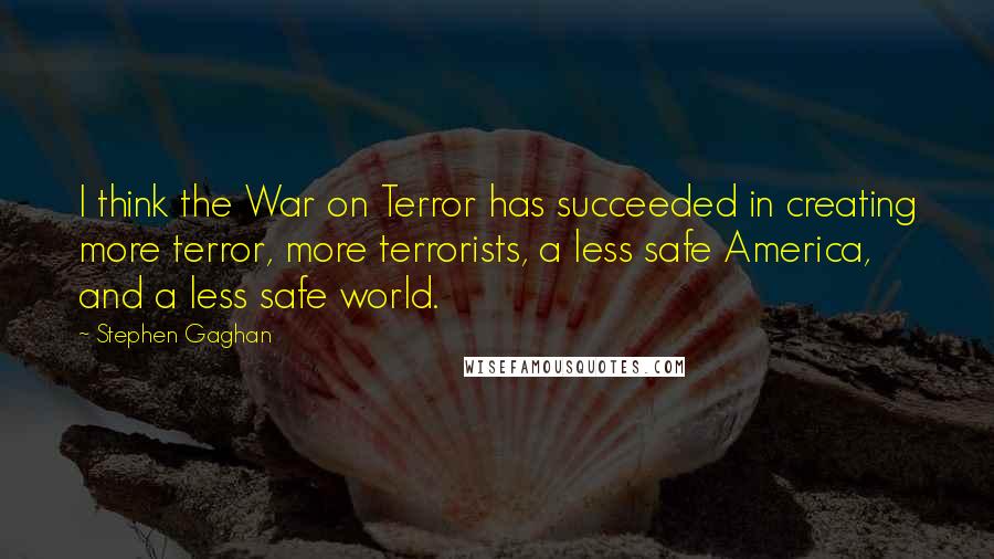 Stephen Gaghan quotes: I think the War on Terror has succeeded in creating more terror, more terrorists, a less safe America, and a less safe world.