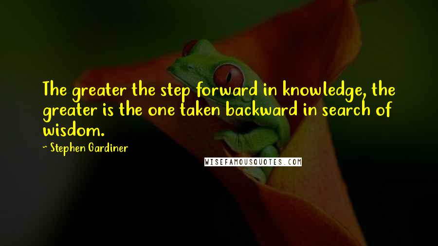 Stephen Gardiner quotes: The greater the step forward in knowledge, the greater is the one taken backward in search of wisdom. Stephen Gardiner quotes: The greater the step forward in knowledge, the greater is the one taken backward in search of wisdom.
