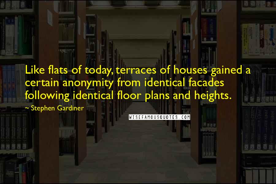 Stephen Gardiner quotes: Like flats of today, terraces of houses gained a certain anonymity from identical facades following identical floor plans and heights. Stephen Gardiner quotes: Like flats of today, terraces of houses gained a certain anonymity from identical facades following identical floor plans and heights.