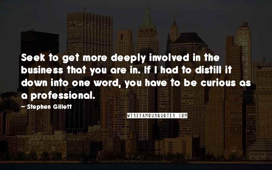 Stephen Gillett quotes: Seek to get more deeply involved in the business that you are in. If I had to distill it down into one word, you have to be curious as a