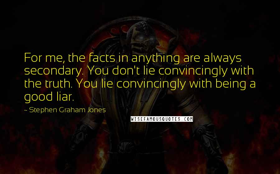 Stephen Graham Jones quotes: For me, the facts in anything are always secondary. You don't lie convincingly with the truth. You lie convincingly with being a good liar.