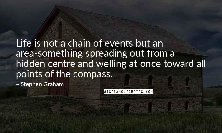Stephen Graham quotes: Life is not a chain of events but an area-something spreading out from a hidden centre and welling at once toward all points of the compass.