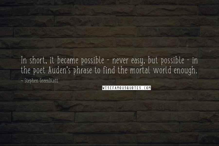 Stephen Greenblatt quotes: In short, it became possible - never easy, but possible - in the poet Auden's phrase to find the mortal world enough.