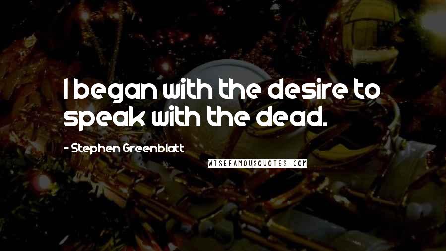 Stephen Greenblatt quotes: I began with the desire to speak with the dead.