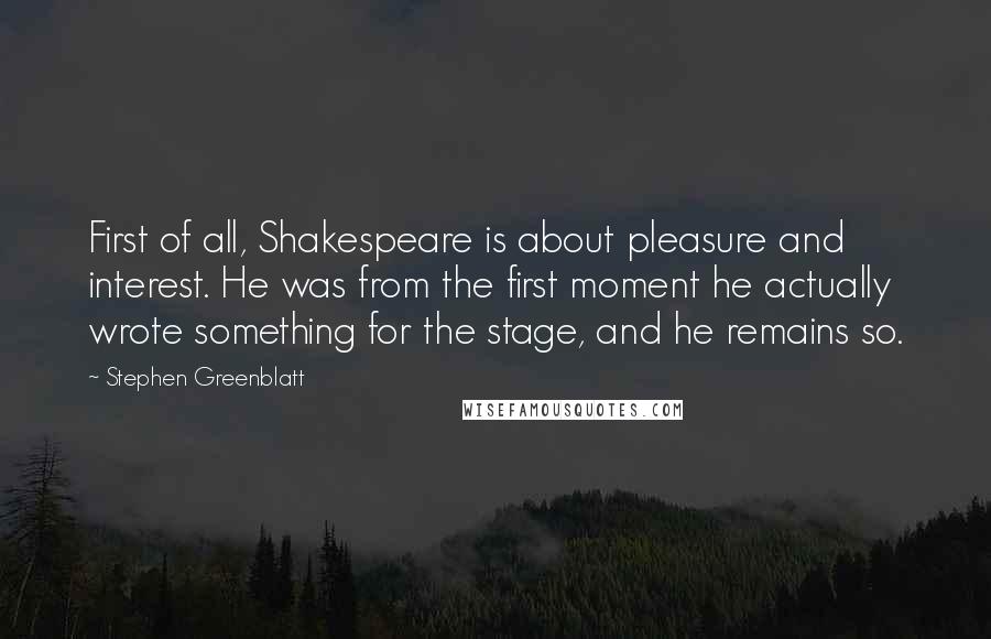 Stephen Greenblatt quotes: First of all, Shakespeare is about pleasure and interest. He was from the first moment he actually wrote something for the stage, and he remains so.