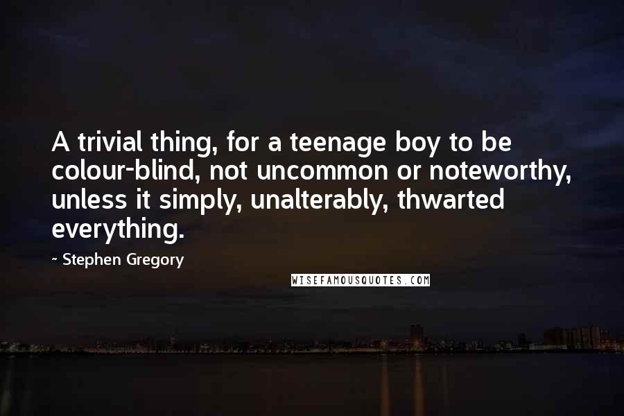 Stephen Gregory quotes: A trivial thing, for a teenage boy to be colour-blind, not uncommon or noteworthy, unless it simply, unalterably, thwarted everything. Stephen Gregory quotes: A trivial thing, for a teenage boy to be colour-blind, not uncommon or noteworthy, unless it simply, unalterably, thwarted everything.