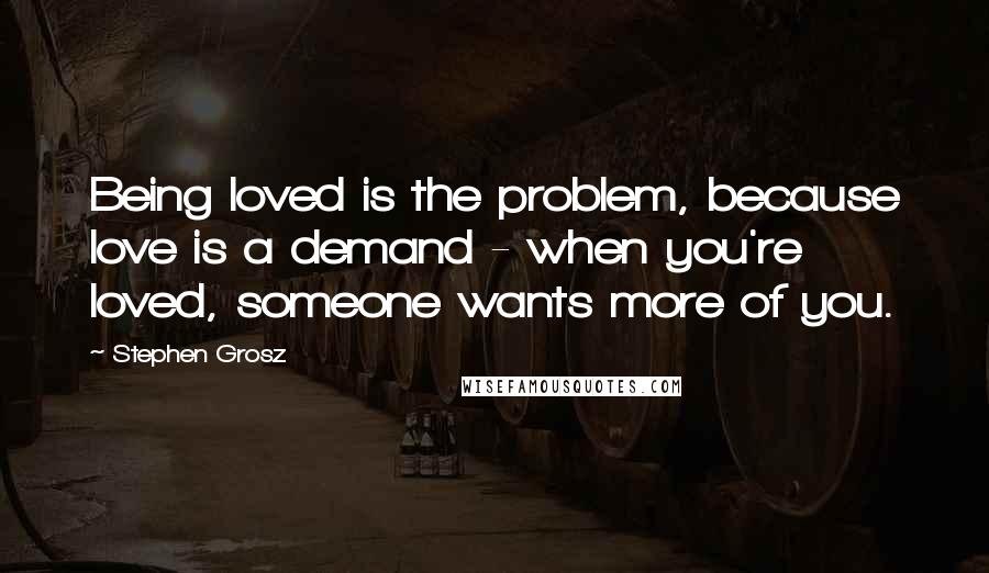 Stephen Grosz quotes: Being loved is the problem, because love is a demand - when you're loved, someone wants more of you.