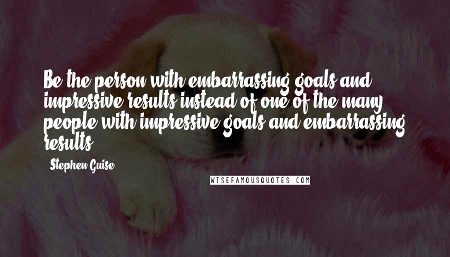 Stephen Guise quotes: Be the person with embarrassing goals and impressive results instead of one of the many people with impressive goals and embarrassing results.