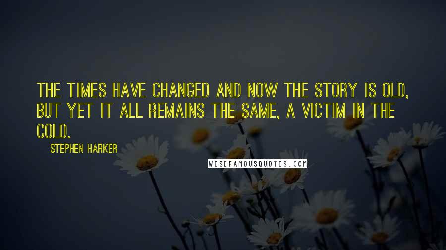 Stephen Harker quotes: The times have changed and now the story is old, but yet it all remains the same, a victim in the cold.