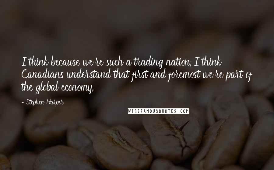 Stephen Harper quotes: I think because we're such a trading nation, I think Canadians understand that first and foremost we're part of the global economy.