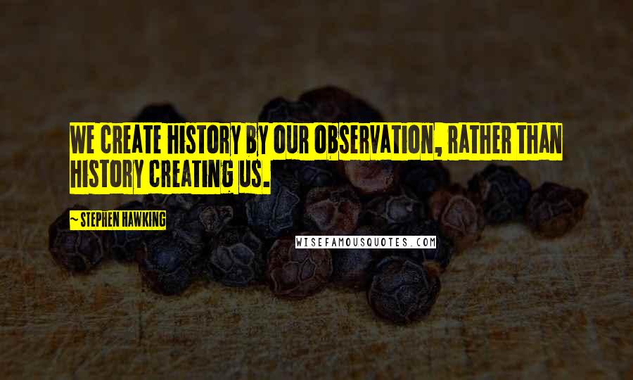 Stephen Hawking quotes: We create history by our observation, rather than history creating us.