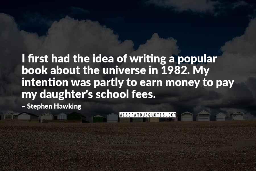 Stephen Hawking quotes: I first had the idea of writing a popular book about the universe in 1982. My intention was partly to earn money to pay my daughter's school fees.
