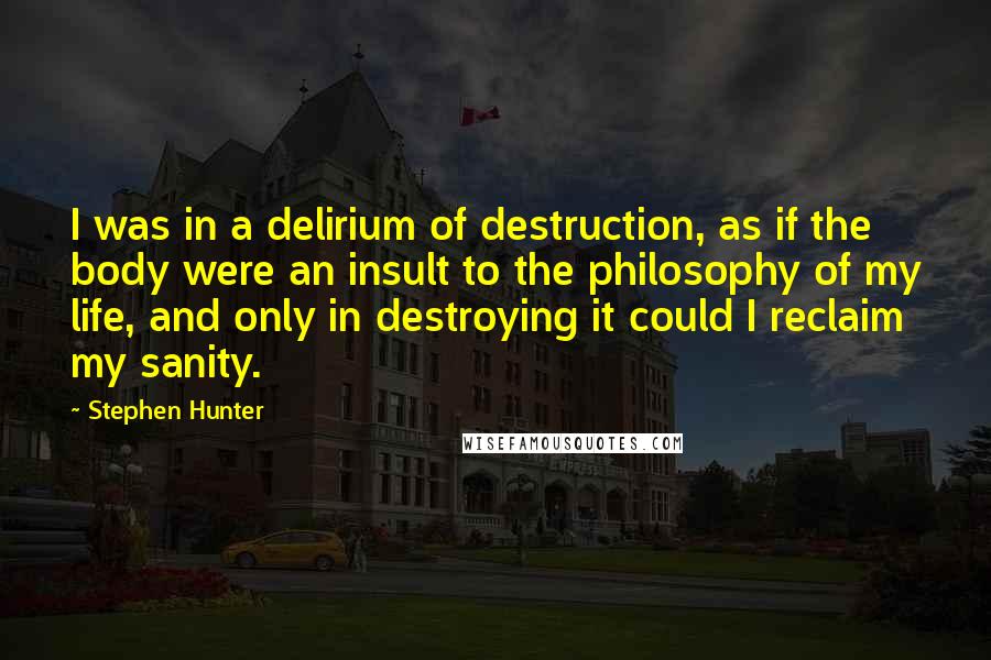 Stephen Hunter quotes: I was in a delirium of destruction, as if the body were an insult to the philosophy of my life, and only in destroying it could I reclaim my sanity.