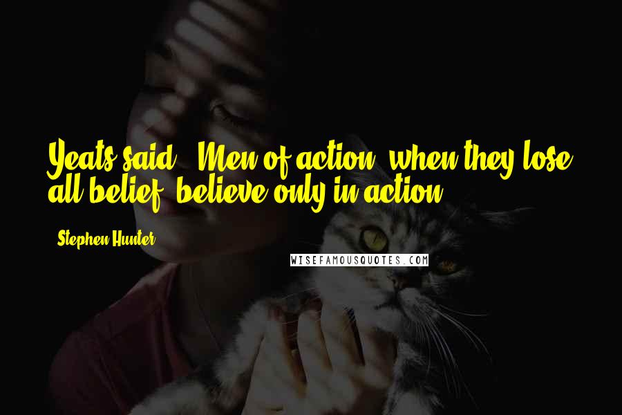 Stephen Hunter quotes: Yeats said, 'Men of action, when they lose all belief, believe only in action.