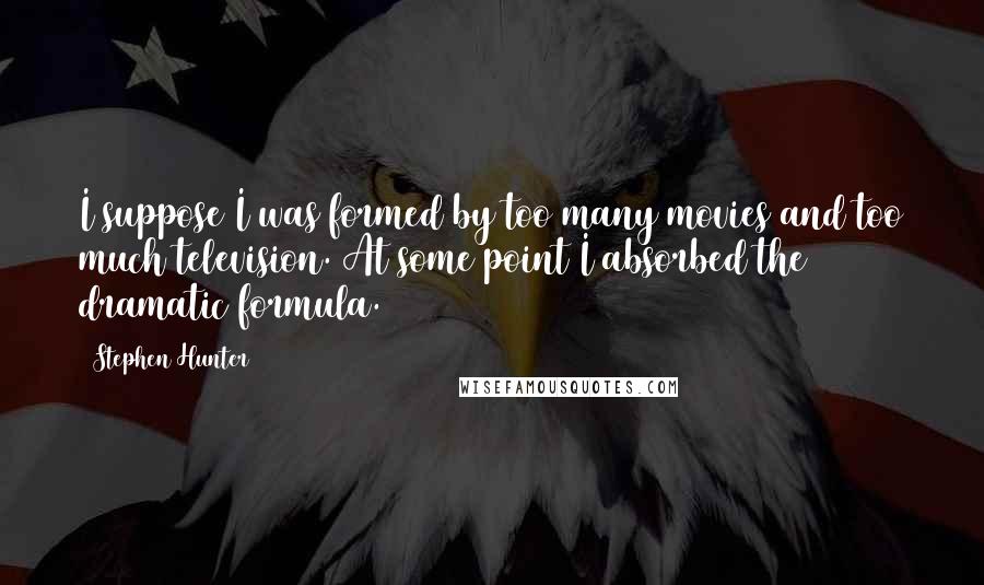 Stephen Hunter quotes: I suppose I was formed by too many movies and too much television. At some point I absorbed the dramatic formula.