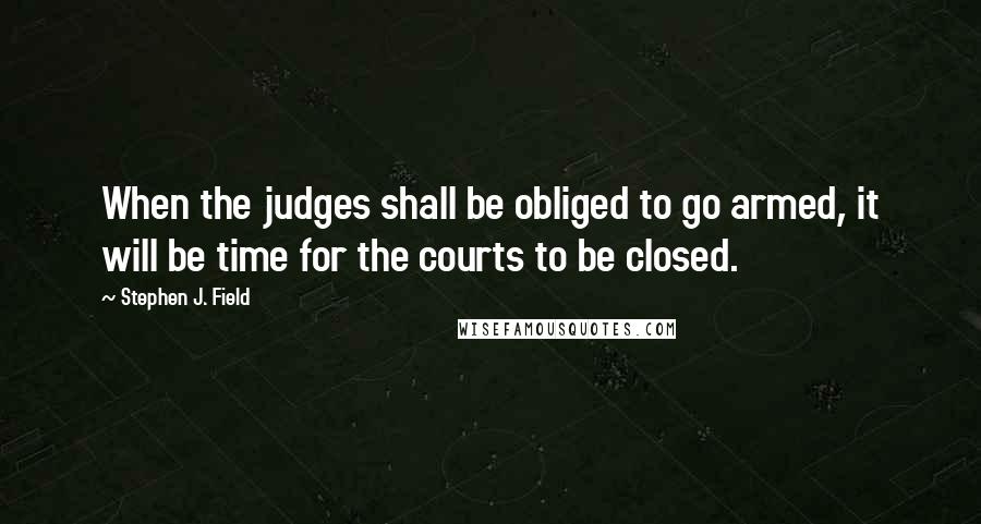Stephen J. Field quotes: When the judges shall be obliged to go armed, it will be time for the courts to be closed.
