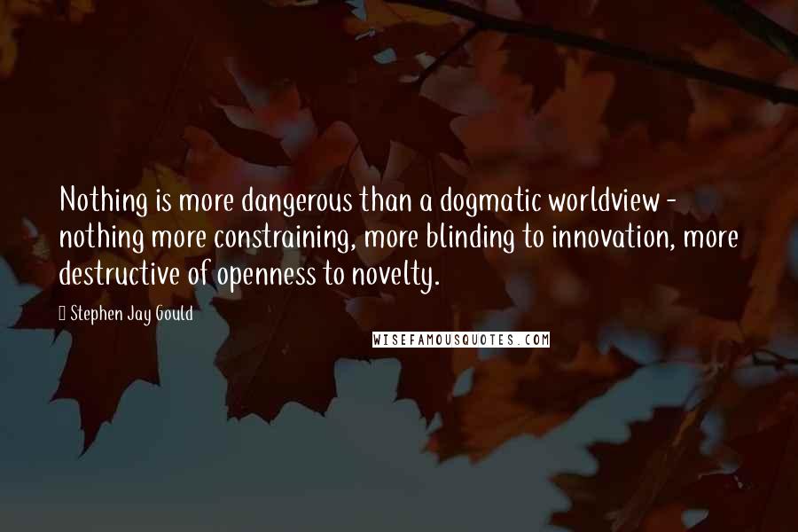 Stephen Jay Gould quotes: Nothing is more dangerous than a dogmatic worldview - nothing more constraining, more blinding to innovation, more destructive of openness to novelty. Stephen Jay Gould quotes: Nothing is more dangerous than a dogmatic worldview - nothing more constraining, more blinding to innovation, more destructive of openness to novelty.