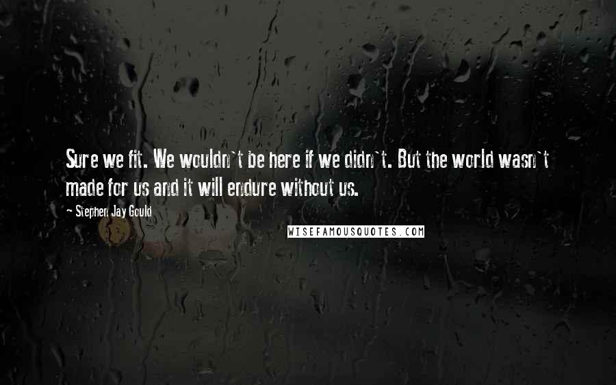 Stephen Jay Gould quotes: Sure we fit. We wouldn't be here if we didn't. But the world wasn't made for us and it will endure without us. Stephen Jay Gould quotes: Sure we fit. We wouldn't be here if we didn't. But the world wasn't made for us and it will endure without us.
