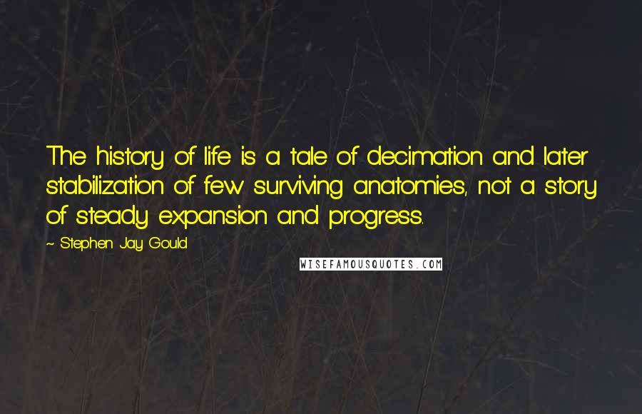 Stephen Jay Gould quotes: The history of life is a tale of decimation and later stabilization of few surviving anatomies, not a story of steady expansion and progress. Stephen Jay Gould quotes: The history of life is a tale of decimation and later stabilization of few surviving anatomies, not a story of steady expansion and progress.