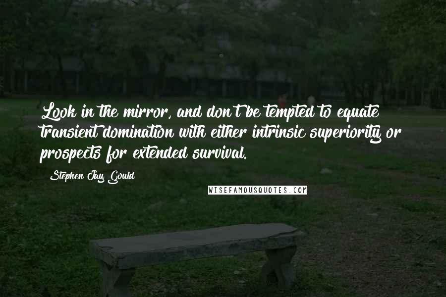 Stephen Jay Gould quotes: Look in the mirror, and don't be tempted to equate transient domination with either intrinsic superiority or prospects for extended survival. Stephen Jay Gould quotes: Look in the mirror, and don't be tempted to equate transient domination with either intrinsic superiority or prospects for extended survival.