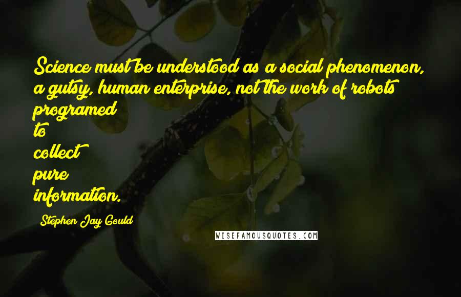 Stephen Jay Gould quotes: Science must be understood as a social phenomenon, a gutsy, human enterprise, not the work of robots programed to collect pure information. Stephen Jay Gould quotes: Science must be understood as a social phenomenon, a gutsy, human enterprise, not the work of robots programed to collect pure information.