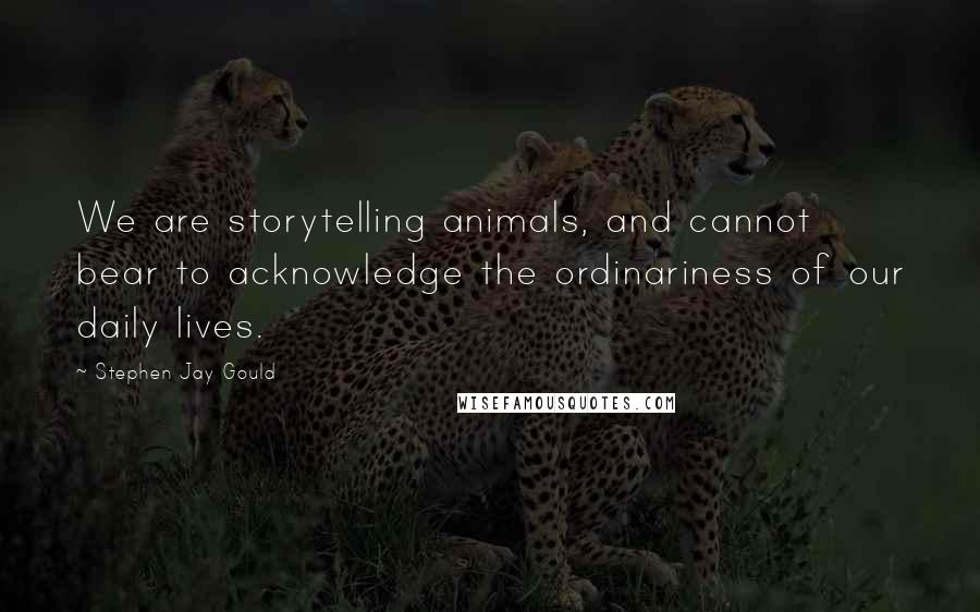 Stephen Jay Gould quotes: We are storytelling animals, and cannot bear to acknowledge the ordinariness of our daily lives.