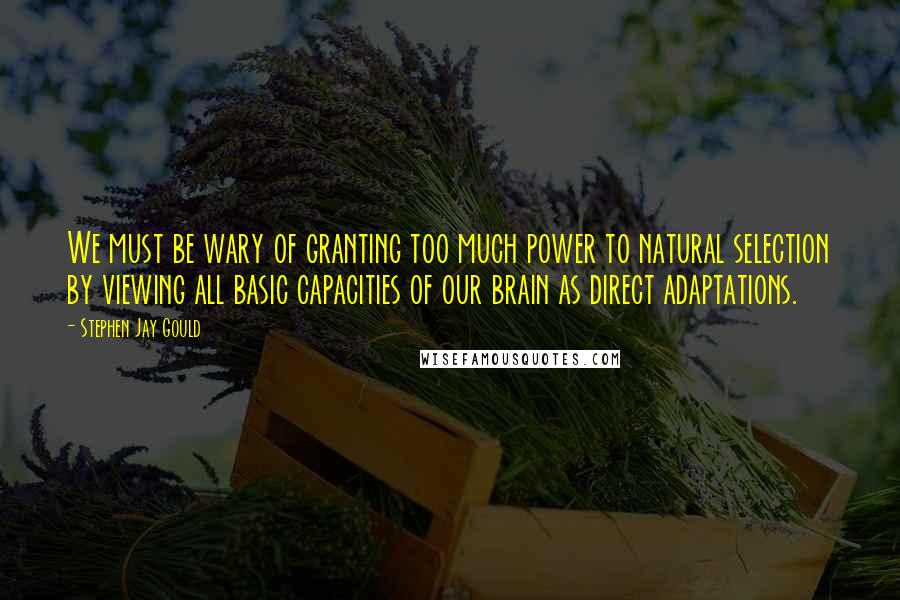 Stephen Jay Gould quotes: We must be wary of granting too much power to natural selection by viewing all basic capacities of our brain as direct adaptations. Stephen Jay Gould quotes: We must be wary of granting too much power to natural selection by viewing all basic capacities of our brain as direct adaptations.