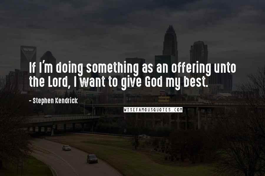 Stephen Kendrick quotes: If I'm doing something as an offering unto the Lord, I want to give God my best.