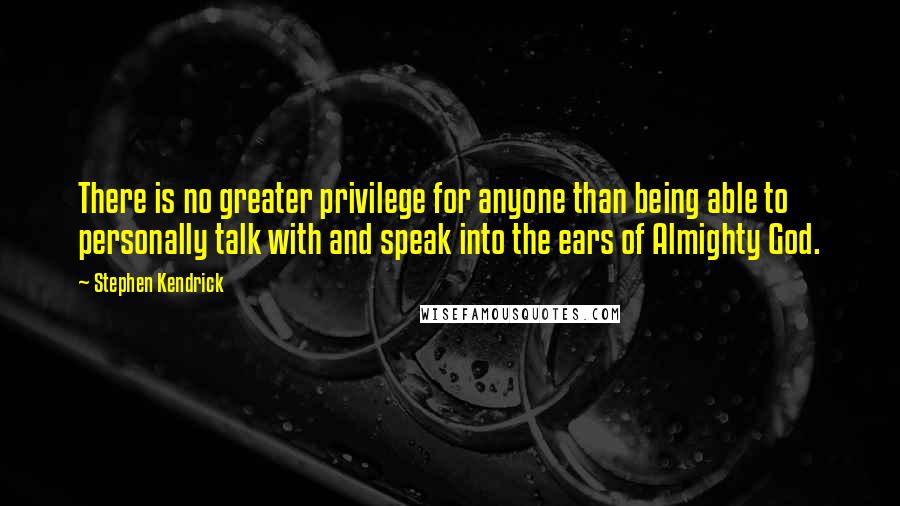 Stephen Kendrick quotes: There is no greater privilege for anyone than being able to personally talk with and speak into the ears of Almighty God.