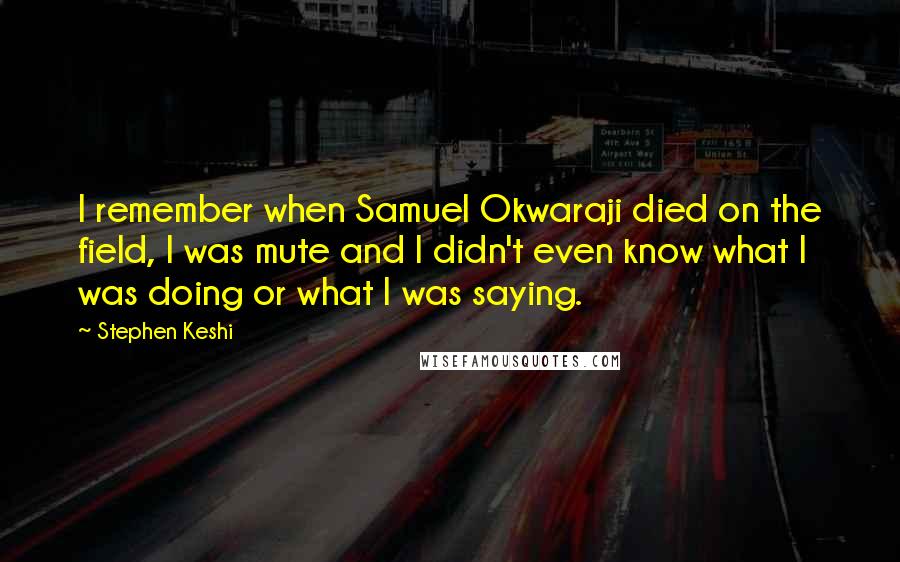 Stephen Keshi quotes: I remember when Samuel Okwaraji died on the field, I was mute and I didn't even know what I was doing or what I was saying. Stephen Keshi quotes: I remember when Samuel Okwaraji died on the field, I was mute and I didn't even know what I was doing or what I was saying.