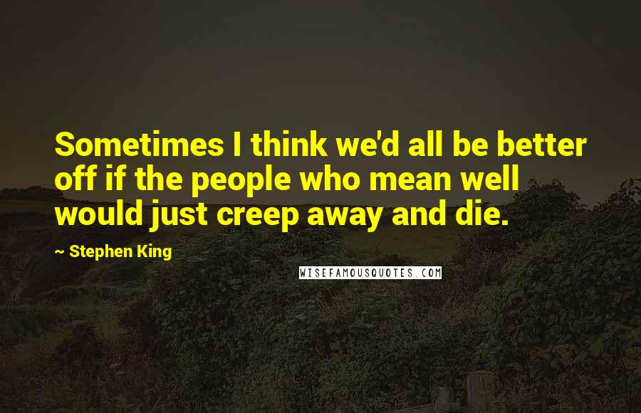 Stephen King quotes: Sometimes I think we'd all be better off if the people who mean well would just creep away and die.