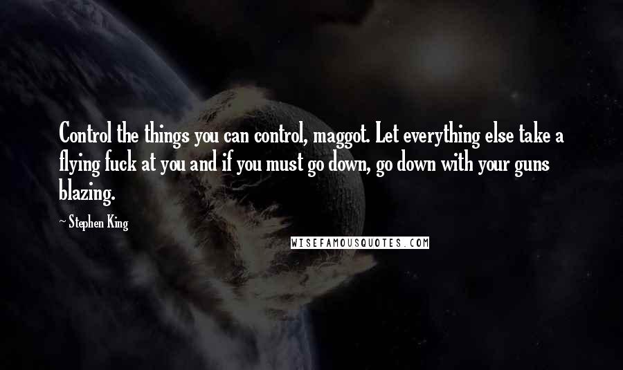 Stephen King quotes: Control the things you can control, maggot. Let everything else take a flying fuck at you and if you must go down, go down with your guns blazing.