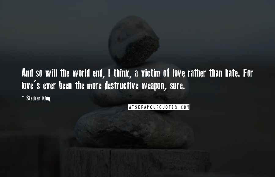 Stephen King quotes: And so will the world end, I think, a victim of love rather than hate. For love's ever been the more destructive weapon, sure.