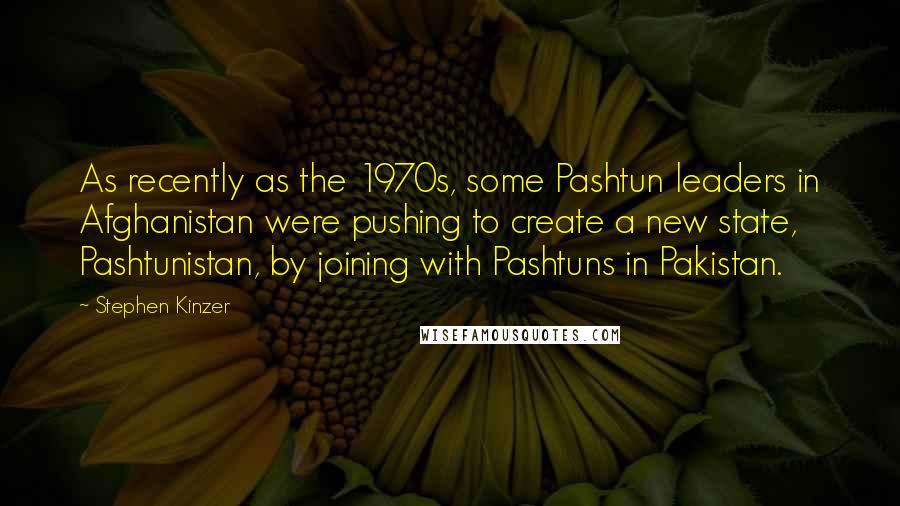 Stephen Kinzer quotes: As recently as the 1970s, some Pashtun leaders in Afghanistan were pushing to create a new state, Pashtunistan, by joining with Pashtuns in Pakistan.