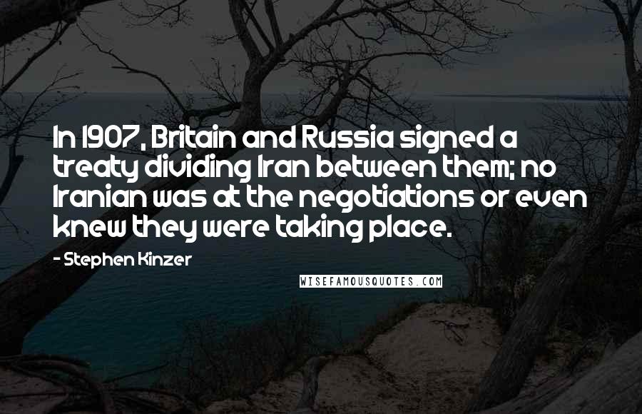 Stephen Kinzer quotes: In 1907, Britain and Russia signed a treaty dividing Iran between them; no Iranian was at the negotiations or even knew they were taking place.