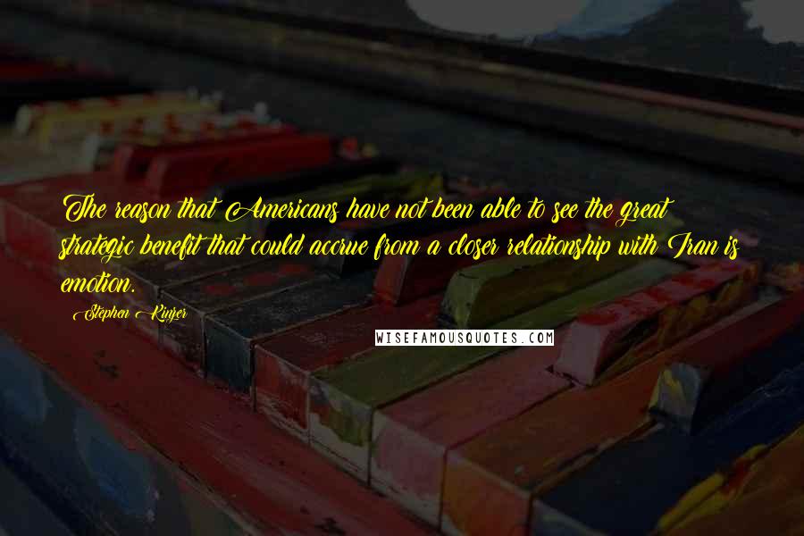Stephen Kinzer quotes: The reason that Americans have not been able to see the great strategic benefit that could accrue from a closer relationship with Iran is emotion.