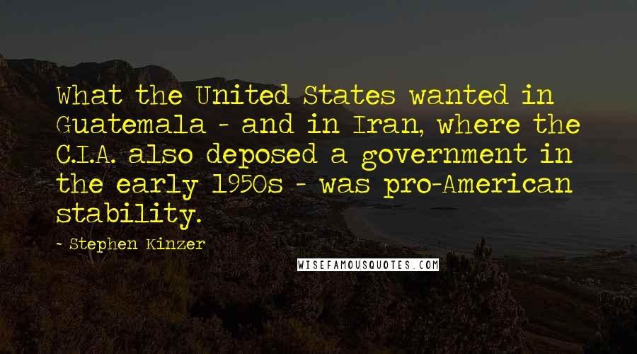 Stephen Kinzer quotes: What the United States wanted in Guatemala - and in Iran, where the C.I.A. also deposed a government in the early 1950s - was pro-American stability. Stephen Kinzer quotes: What the United States wanted in Guatemala - and in Iran, where the C.I.A. also deposed a government in the early 1950s - was pro-American stability.