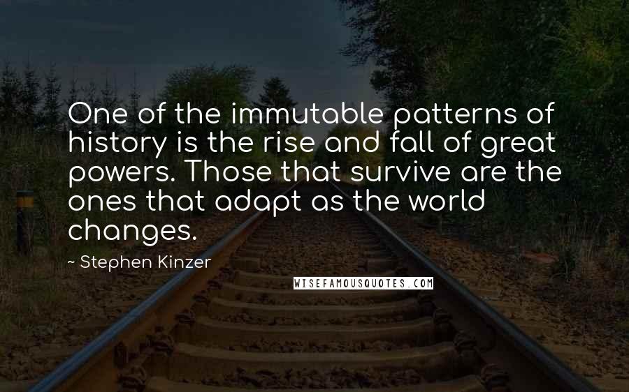 Stephen Kinzer quotes: One of the immutable patterns of history is the rise and fall of great powers. Those that survive are the ones that adapt as the world changes. Stephen Kinzer quotes: One of the immutable patterns of history is the rise and fall of great powers. Those that survive are the ones that adapt as the world changes.
