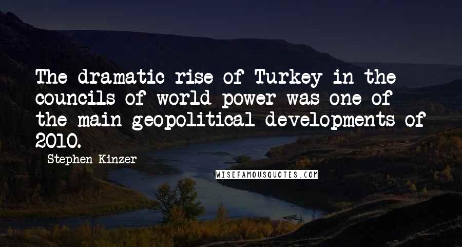 Stephen Kinzer quotes: The dramatic rise of Turkey in the councils of world power was one of the main geopolitical developments of 2010. Stephen Kinzer quotes: The dramatic rise of Turkey in the councils of world power was one of the main geopolitical developments of 2010.