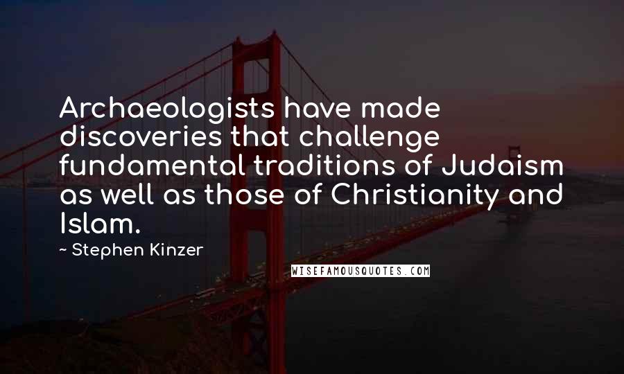 Stephen Kinzer quotes: Archaeologists have made discoveries that challenge fundamental traditions of Judaism as well as those of Christianity and Islam. Stephen Kinzer quotes: Archaeologists have made discoveries that challenge fundamental traditions of Judaism as well as those of Christianity and Islam.