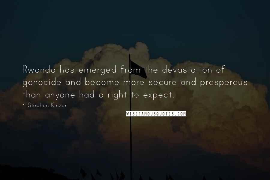 Stephen Kinzer quotes: Rwanda has emerged from the devastation of genocide and become more secure and prosperous than anyone had a right to expect. Stephen Kinzer quotes: Rwanda has emerged from the devastation of genocide and become more secure and prosperous than anyone had a right to expect.